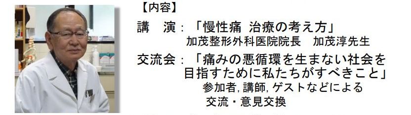 内容:①講演「慢性痛 治療の考え方」　加茂整形外科医院 院長  加茂 淳 先生
　　②交流会「痛みの悪循環を生まない社会を目指すために私たちがすべきこと」
　　　　参加者,講師,ゲストなどによる交流・意見交換